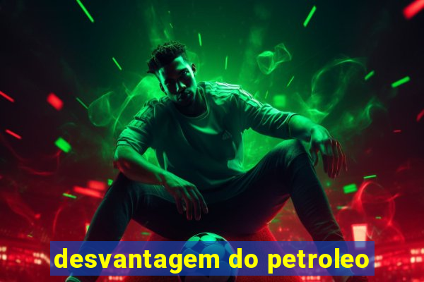 desvantagem do petroleo